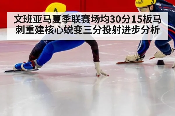 文班亚马夏季联赛场均30分15板马刺重建核心蜕变三分投射进步分析