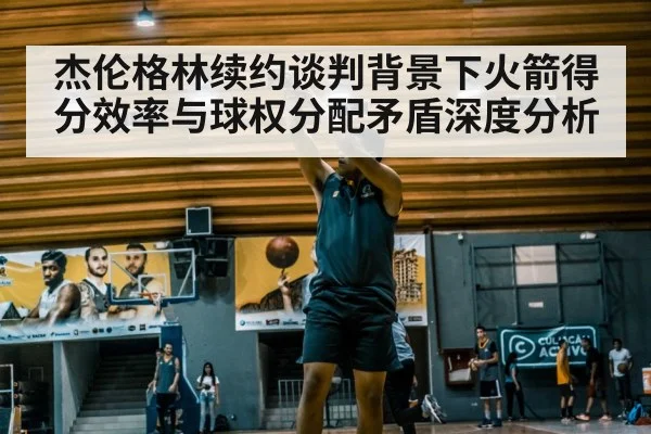 杰伦格林续约谈判背景下火箭得分效率与球权分配矛盾深度分析