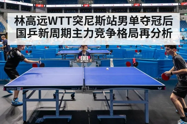 林高远WTT突尼斯站男单夺冠后 国乒新周期主力竞争格局再分析